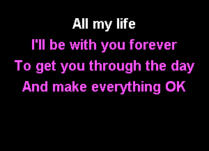 All my life
I'll be with you forever
To get you through the day

And make everything 0K