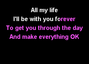 All my life
I'll be with you forever
To get you through the day

And make everything 0K