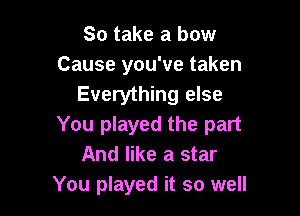 So take a bow
Cause you've taken
Everything else

You played the part
And like a star
You played it so well