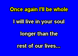 Once again I'll be whole

I will live in your soul

longer than the

rest of our lives...