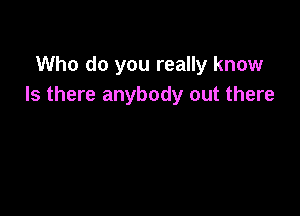 Who do you really know
Is there anybody out there