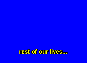 rest of our lives...