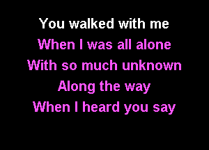 You walked with me
When I was all alone
With so much unknown

Along the way
When I heard you say