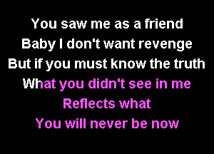 You saw me as a friend
Baby I don't want revenge
But if you must know the truth
What you didn't see in me
Reflects what
You will never be now