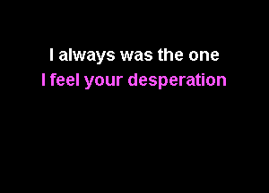 I always was the one
I feel your desperation
