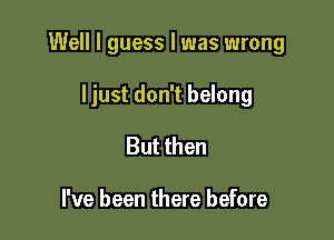 Well I guess I was wrong

ljust don't belong
But then

I've been there before