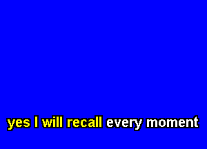 yes I will recall every moment
