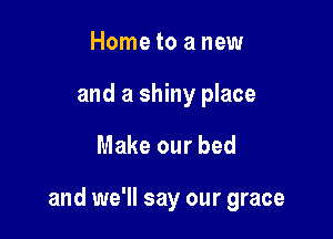 Home to a new
and a shiny place

Make our bed

and we'll say our grace