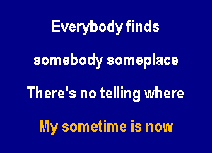 Everybody finds

somebody someplace

There's no telling where

My sometime is now