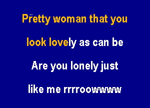Pr'etty woman that you

look lovely as can be

Are you lonelyjust

like me rrrroowwww