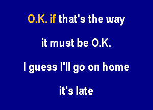 0.K. if that's the way

it must be 0.K.
lguess I'll go on home

it's late