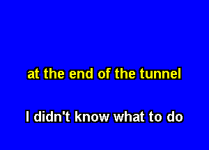at the end of the tunnel

I didn't know what to do