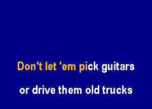 Don't let 'em pick guitars

or drive them old trucks