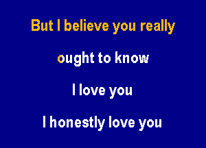 But I believe you really
ought to know

I love you

I honestly love you