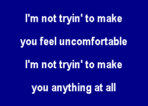 I'm not tryin' to make
you feel uncomfortable

I'm not tryin' to make

you anything at all