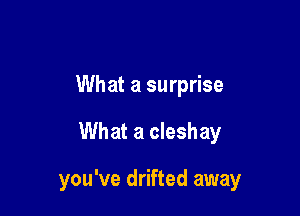 What a surprise

What a cleshay

you've drifted away