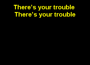 There,s your trouble
There,s your trouble