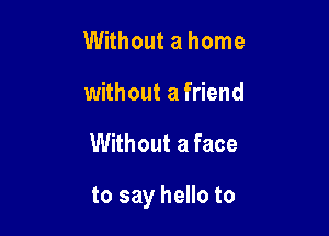 Without a home
without a friend

Without a face

to say hello to