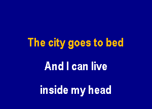 The city goes to bed

And I can live

inside my head