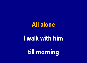 All alone

lwalk with him

till morning