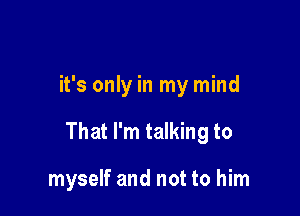 it's only in my mind

That I'm talking to

myself and not to him