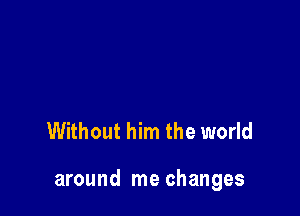 Without him the world

around me changes