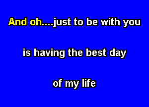 And oh....just to be with you

is having the best day

of my life