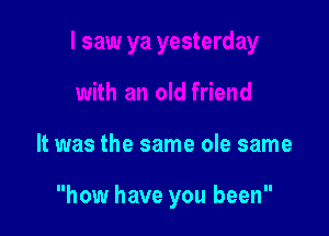 It was the same ole same

how have you been