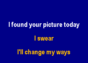 I found your picture today

I swear

I'll change my ways