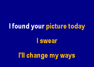 I found your picture today

I swear

I'll change my ways
