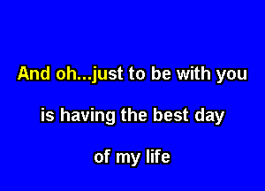 And oh...just to be with you

is having the best day

of my life