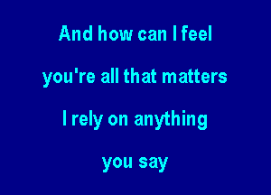 And how can lfeel

you're all that matters

I rely on anything

you say