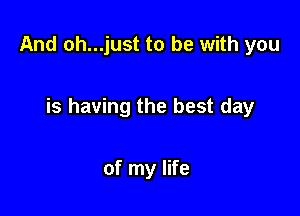 And oh...just to be with you

is having the best day

of my life