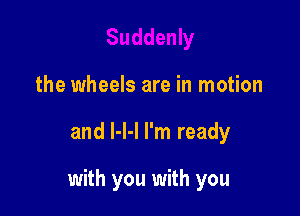 the wheels are in motion

and l-l-l I'm ready

with you with you