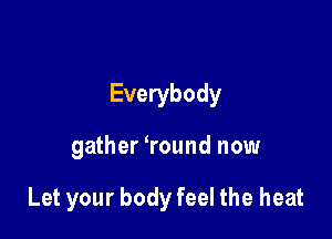 Everybody

gather ?ound now

Let your body feel the heat