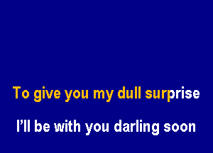 To give you my dull surprise

I'll be with you darling soon