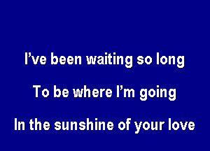 Pve been waiting so long

To be where Pm going

In the sunshine of your love