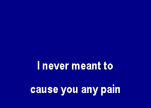 I never meant to

cause you any pain