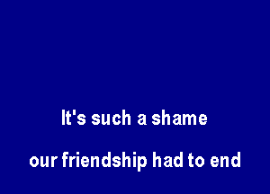 It's such a shame

our friendship had to end