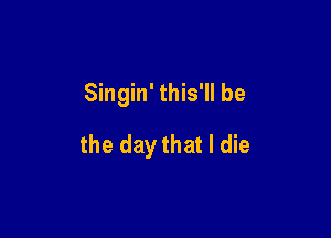 Singin' this'll be

the daythat I die