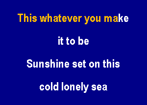 This whatever you make

it to be
Sunshine set on this

cold lonely sea