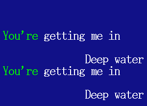 You re getting me in

Deep water
You re getting me in

Deep water