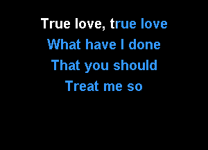 True love, true love
What have I done
That you should

Treat me so