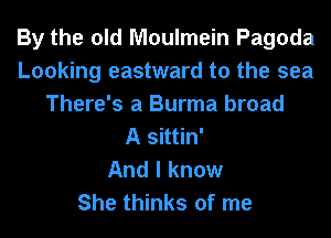 By the old Moulmein Pagoda
Looking eastward to the sea
There's a Burma broad
A sittin'

And I know
She thinks of me