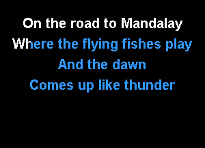 On the road to Mandalay
Where the flying fishes play
And the dawn

Comes up like thunder