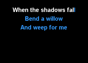 When the shadows fall
Bend a willow
And weep for me