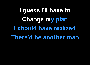 I guess I'll have to
Change my plan
I should have realized

There'd be another man