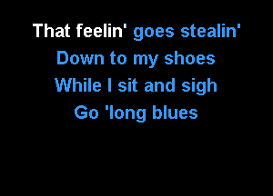 That feelin' goes stealin'
Down to my shoes
While I sit and sigh

Go 'long blues