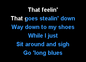 That feelin'
That goes stealin' down
Way down to my shoes

While ljust
Sit around and sigh
Go 'long blues