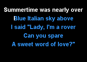 Summertime was nearly over
Blue Italian sky above
I said Lady, I'm a rover
Can you spare
A sweet word of love?